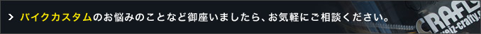 バイクカスタムのお悩みのことなど御座いましたら、お気軽にご相談ください。